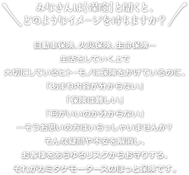 みなさんは【保険】と聞くと、どのようなイメージを持ちますか？
自動車保険、火災保険、生命保険…
生活をしていく上で
大切にしているヒト・モノに保険をかけているのに、
「あまり内容が分からない」
「保険は難しい」
「何がいいのか分からない」
…そうお思いの方はいらっしゃいませんか？
そんな疑問や不安を解消し、
お客様をあらゆるリスクからお守りする、
それがカミタケモータースのほっと保険です。