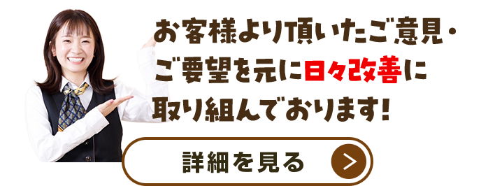 お客様より頂いたご意見・ご要望を元に日々改善に取り組んでおります!