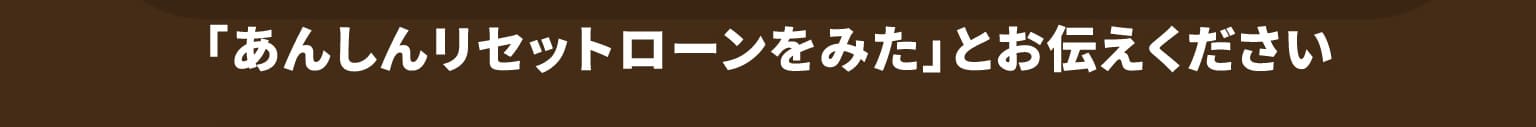 「あんしんリセットローンをみた」とお伝えください