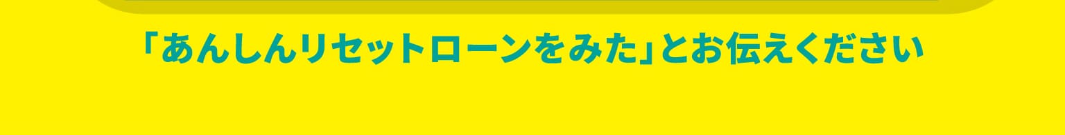 「あんしんリセットローンをみた」とお伝えください