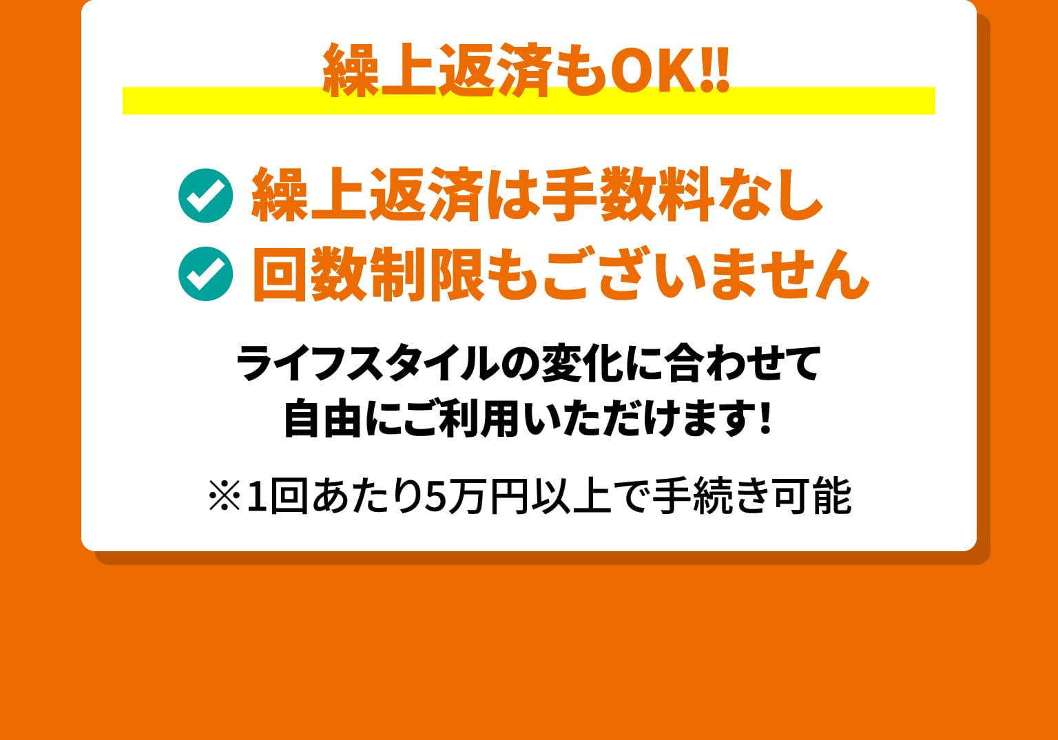繰上返済もOK!!　繰上返済は手数料なし　回数制限もございません　ライフスタイルの変化に合わせて自由にご利用いただけます！　※1回あたり5万円以上で手続き可能