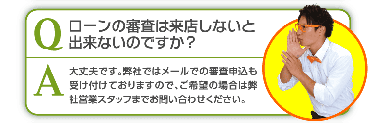 ローンの審査は来店しないと出来ないのですか？弊社ではメールでの審査も受け付けております。