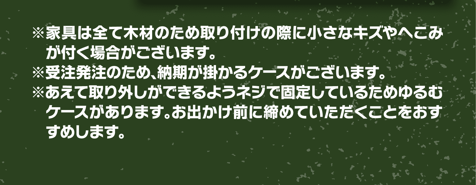 ※家具は全て木材のため取り付けの際に小さなキズやへこみが付く場合がございます。※受注発注のため、納期が掛かるケースがございます。※あえて取り外しができるようネジで固定しているためゆるむケースがあります。お出かけ前に締めていただくことをおすすめします。