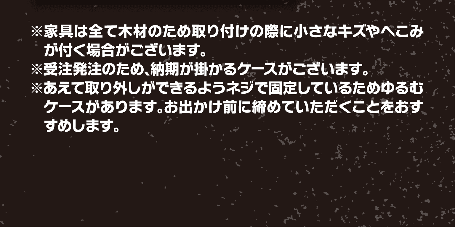 ※家具は全て木材のため取り付けの際に小さなキズやへこみが付く場合がございます。※受注発注のため、納期が掛かるケースがございます。※あえて取り外しができるようネジで固定しているためゆるむケースがあります。お出かけ前に締めていただくことをおすすめします。