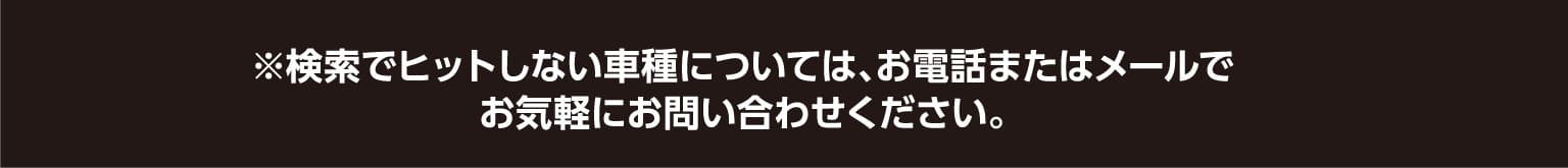 ※検索でヒットしない車種については、お電話またはメールでお気軽にお問い合わせください。