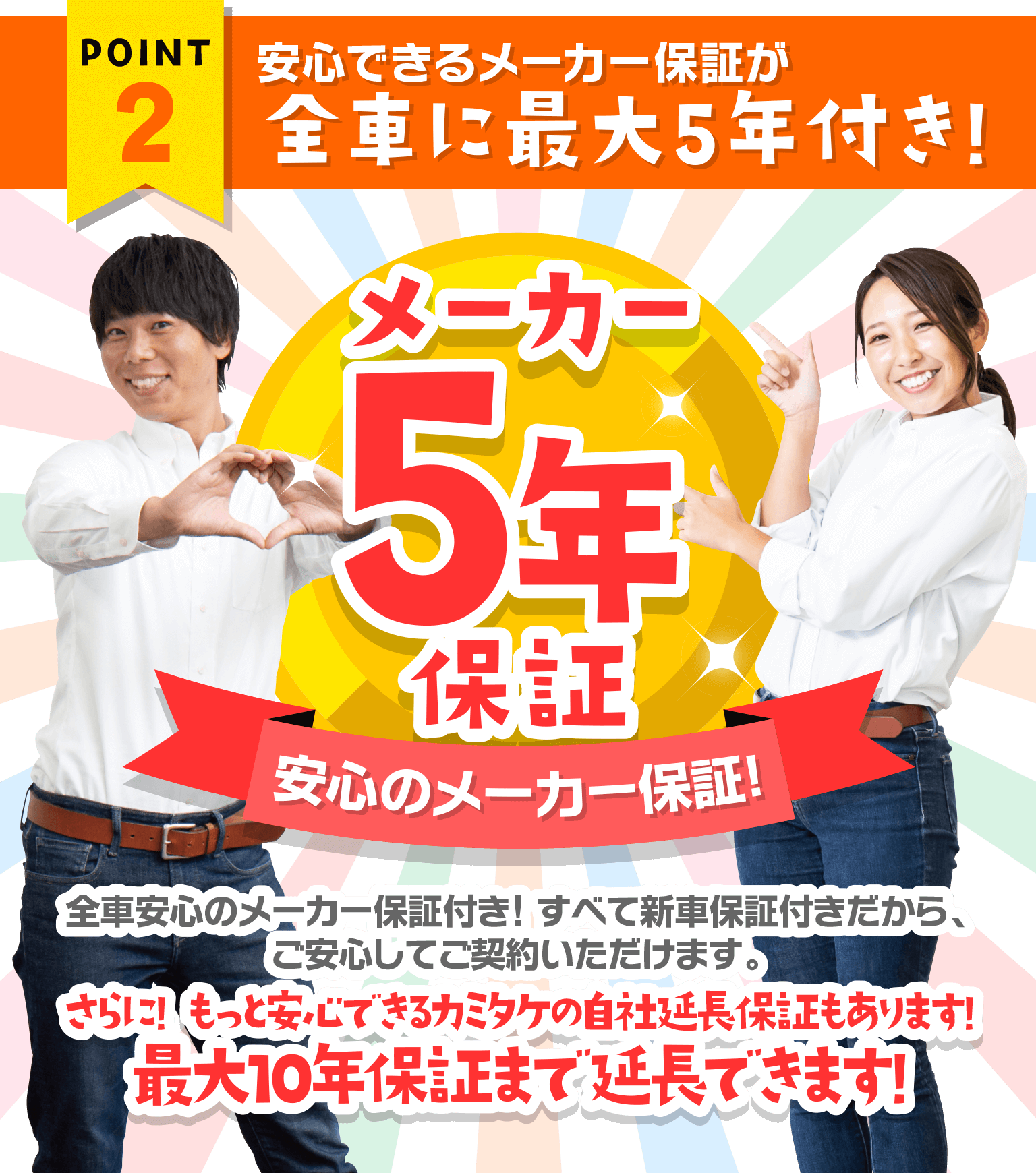 ポイント2 安心できるメーカー保証が全車に最大5年付き! メーカー5年保証　全車安心のメーカー保証付き! すべて新車保証付きだから、万が一の場合も安心してご契約いただけます。　さらに! もっと安心できるカミタケの自社延長保証もあります!最大10年保証まで延長できます!