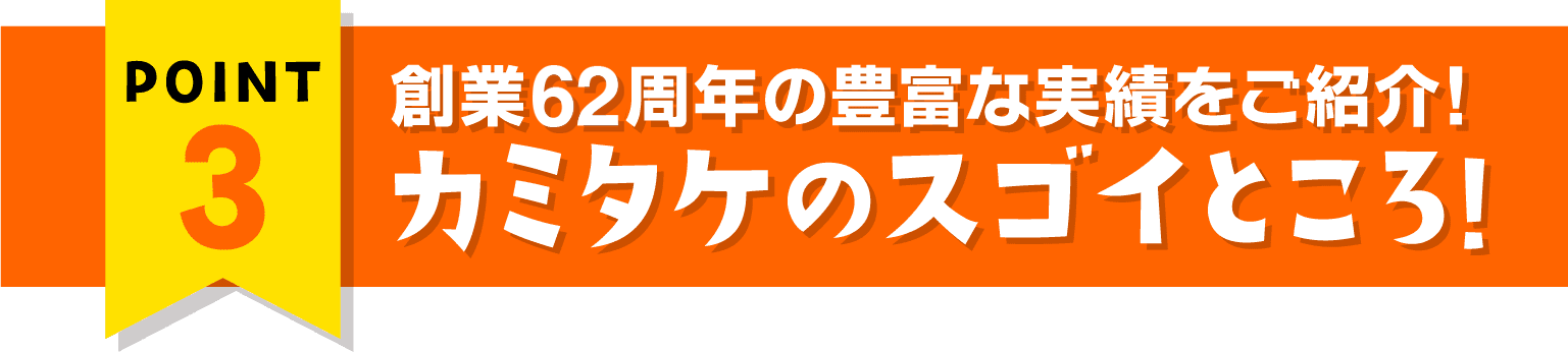 ポイント3 創業60周年の豊富な実績をご紹介! カミタケのスゴイところ!