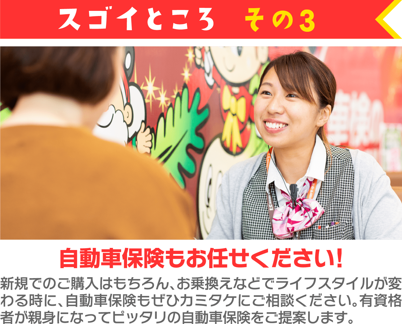 スゴイところ その3 自動車保険もお任せください! 新規でのご購入はもちろん、お乗換えなどでライフスタイルが変わる時に、自動車保険もぜひカミタケにご相談ください。有資格者が親身になってピッタリの自動車保険をご提案します。