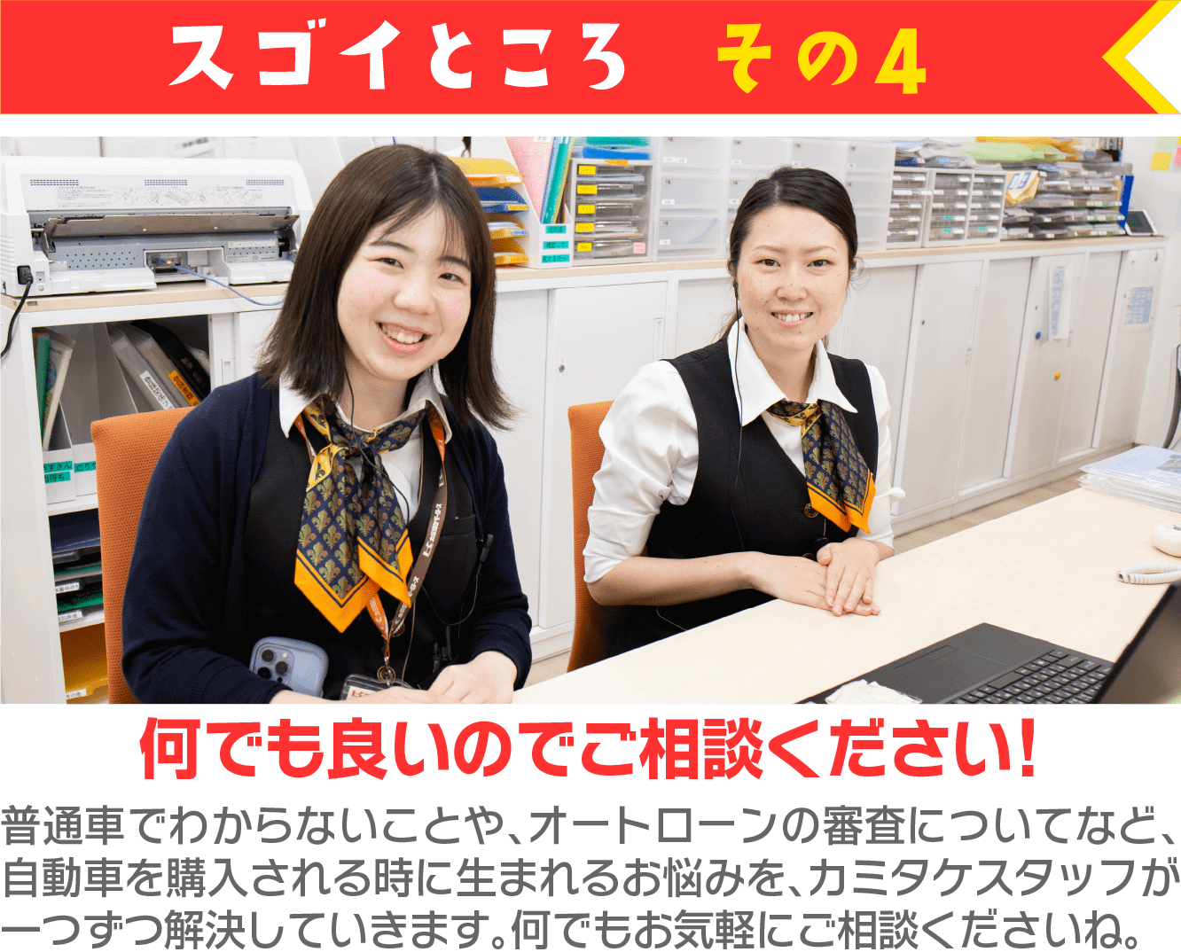 スゴイところ その4 何でも良いのでご相談くだい! 普通車でわからないことや、オートローンの審査についてなど、自動車を購入される時に生まれるお悩みを、カミタケスタッフが一つずつ解決していきます。何でもお気軽にご相談くださいね