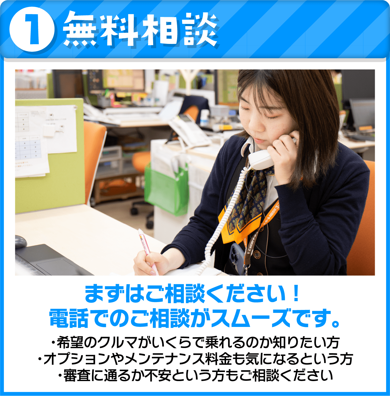 無料相談 まずはご相談ください！ 電話でのご相談がスムーズです。希望のクルマがいくらで乗れるのか知りたい方 オプションやメンテナンス料金も気になるという方 審査に通るか不安という方もご相談ください