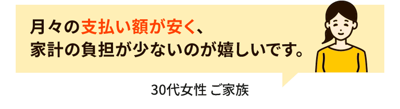 月々の支払い額が安く、家計の負担が少ないのが嬉しいです。