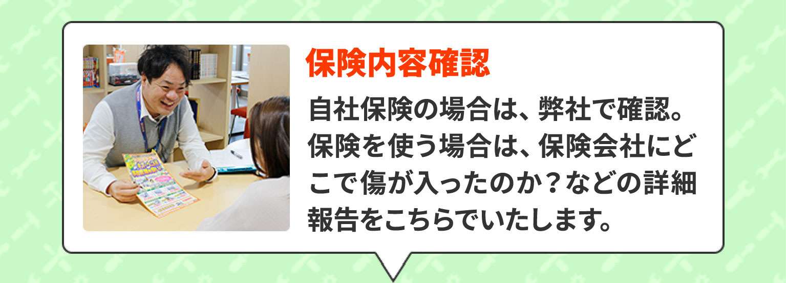 保険内容確認　自社保険の場合は、弊社で確認。保険を使う場合は、保険会社にどこで傷が入ったのか？などの詳細報告をこちらでいたします。