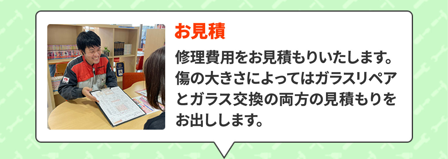 お見積　修理費用をお見積もりいたします。傷の大きさによってはガラスリペアとガラス交換の両方の見積もりをお出しします。