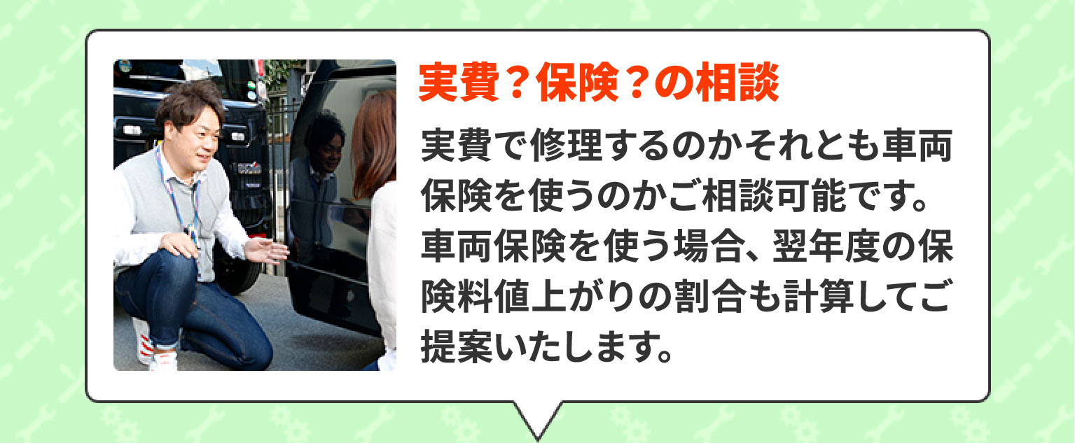 実費？保険？の相談　実費で修理するのかそれとも車両保険を使うのかご相談可能です。車両保険を使う場合、翌年度の保険料値上がりの割合も計算してご提案いたします。