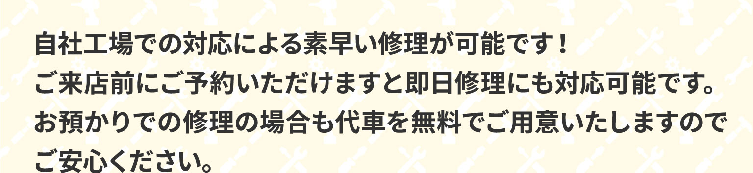 自社工場での対応による素早い修理が可能です！ご来店前にご予約いただけますと即日修理にも対応可能です。お預かりでの修理の場合も代車を無料でご用意いたしますのでご安心ください。