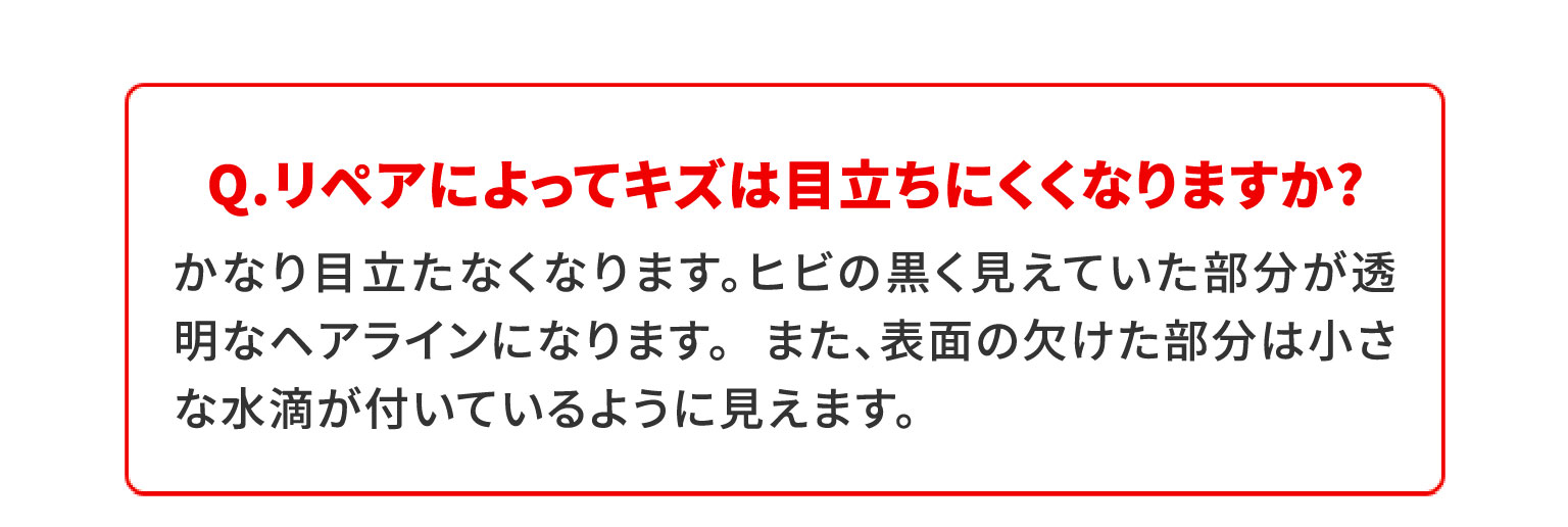 Q.リペアによってキズは目立ちにくくなりますか?かなり目立たなくなります。ヒビの黒く見えていた部分が透明なヘアラインになります。 また、表面の欠けた部分は小さな水滴が付いているように見えます。