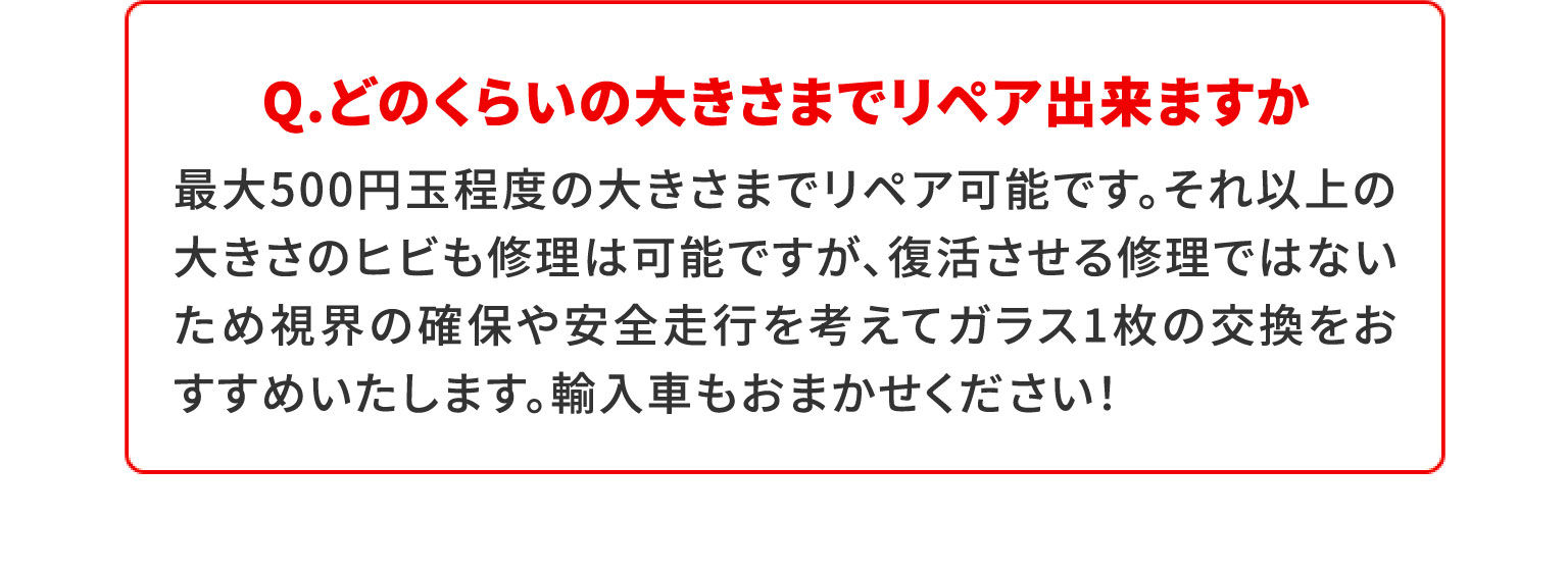 Q.どのくらいの大きさまでリペア出来ますか500円玉程度の大きさまでリペア可能です。それ以上の大きさのヒビも修理は可能ですが、復活させる修理ではないため視界の確保や安全走行を考えてガラス1枚の交換をおすすめいたします。輸入車もおまかせください！